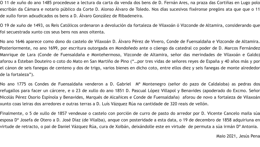O 11 de xuño do ano 1485 procedeuse a lectura da carta da venda dos bens de D. Fernán Ares, na praza das Cortiñas en Lugo polo escribán da Cámara e notario público da Corte D. Alonso Álvaro de Toledo. Nos días sucesivos fixéronse pregóns ata que que o 11 de xullo foron adxudicados os bens a D. Álvaro González de Ribadeneira. O 19 de xuño de 1493, os Reis Católicos ordenaron a devolución da fortaleza de Vilaxoán ó Vizconde de Altamira, considerando que foi secuestrada xunto cos seus bens nos anos oitenta. No ano 1646 aparece como dono do castelo de Vilaxoán D. Álvaro Pérez de Vivero, Conde de Fuensaldaña e Vizconde de Altamira. Posteriormente, no ano 1699, por escritura outorgada en Mondoñedo ante o cóengo da catedral co poder de D. Marcos Fernández Manrique de Lara (Conde de Fuensaldaña e Montehermoso, Vizconde de Altamira, señor das merindades de Vilaxoán e Galdo) aforou a Esteban Douteiro o coto do Mato en San Martiño de Pino (“…por tres vidas de señores reyes de España y 40 años más y por el cánon de seis fanegas de centeno y dos de trigo, varios bienes en dicho coto, entre ellos diez y seis fanegas de monte alrededor de la fortaleza”). No ano 1775 os Condes de Fuensaldaña venderon a D. Gabriel  Mª Montenegro (señor do pazo de Caldaloba) as pedras dos refugallos para facer un cárcere, e o 23 de xullo do ano 1851 D. Pascual López Villapol y Benavides (apoderado do Excmo. Señor Nicolás Pérez Osorio Espínola y Benavides, Marqués de Alcañices e Conde de Fuensaldaña)  aforou de novo a fortaleza de Vilaxoán xunto coas leiras dos arredores e outras terras a D. Luís Vázquez Rúa na cantidade de 320 reais de vellón. Finalmente, o 5 de xullo de 1857 vendeuse o castelo con porción de curro de pasto do arredor por D. Vicente Cancelo maila súa esposa Dª Josefa de Otero a D. José Díaz (de Vilalba), anque con posteridade a esta data, o 19 de decembro de 1858 adquiriuna en virtude de retracto, o pai de Daniel Vázquez Rúa, cura de Xoibán, deixándolle este en virtude  de permuta a súa irmán Dª Antonia. Maio 2021, Jesús Pena